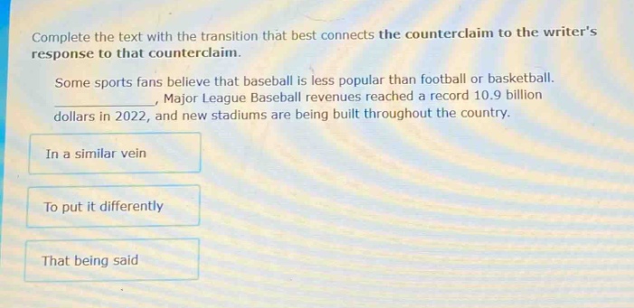 complete the text with the transition that best connects the counter - claim to the writers response to that counter - claim. some sports fans believe that baseball is less popular than football or basketball. _, major league baseball revenues reached a record 10.9 billion dollars in 2022, and new stadiums are being built throughout the country. in a similar vein to put it differently that being said