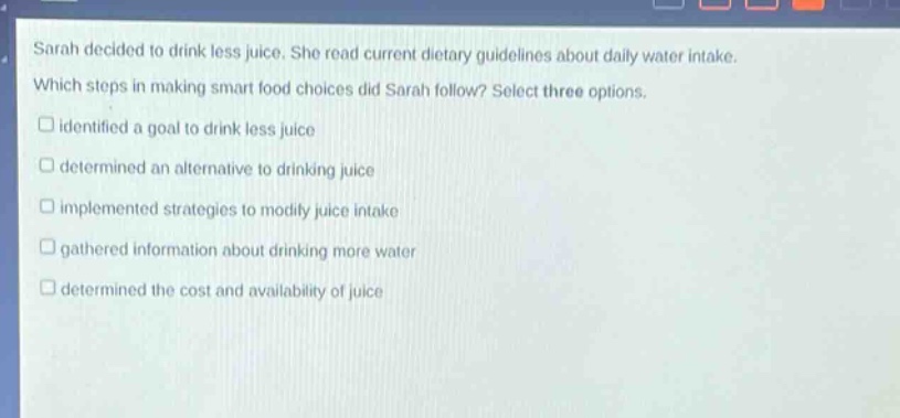 sarah decided to drink less juice. she read current dietary guidelines about daily water intake. which steps in making smart food choices did sarah follow? select three options. identified a goal to drink less juice determined an alternative to drinking juice implemented strategies to modify juice intake gathered information about drinking more water determined the cost and availability of juice