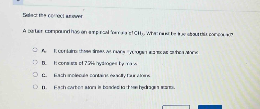 select the correct answer. a certain compound has an empirical formula of ch₃. what must be true about this compound? a. it contains three times as many hydrogen atoms as carbon atoms. b. it consists of 75% hydrogen by mass. c. each molecule contains exactly four atoms. d. each carbon atom is bonded to three hydrogen atoms.