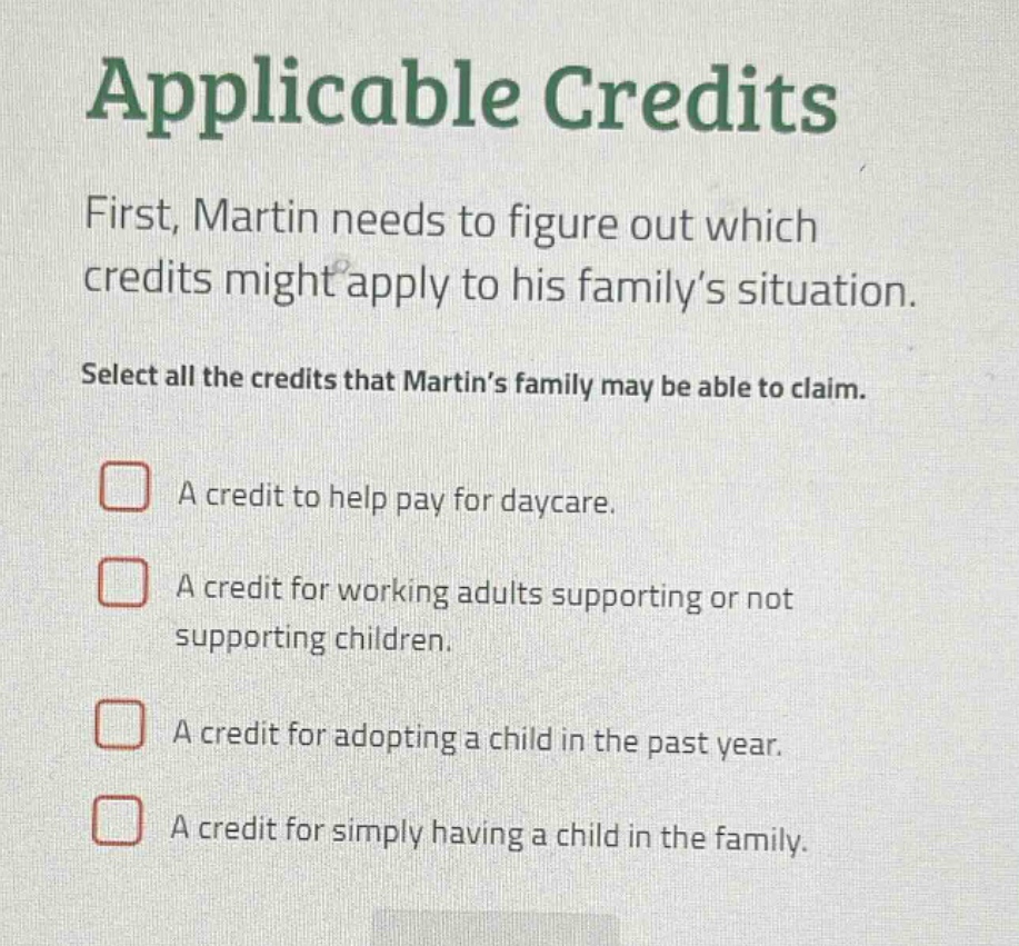 applicable credits first, martin needs to figure out which credits might apply to his family’s situation. select all the credits that martin’s family may be able to claim. a credit to help pay for daycare. a credit for working adults supporting or not supporting children. a credit for adopting a child in the past year. a credit for simply having a child in the family.
