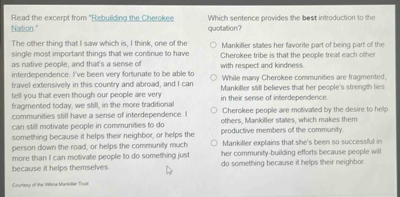 read the excerpt from \rebuilding the cherokee nation.\ the other thing that i saw which is, i think, one of the single most important things that we continue to have as native people, and thats a sense of interdependence. ive been very fortunate to be able to travel extensively in this country and abroad, and i can tell you that even though our people are very fragmented today, we still, in the more traditional communities still have a sense of interdependence. i can still motivate people in communities to do something because it helps their neighbor, or helps the person down the road, or helps the community much more than i can motivate people to do something just because it helps themselves. courtesy of the wilma mankiller trust which sentence provides the best introduction to the quotation? mankiller states her favorite part of being part of the cherokee tribe is that the people treat each other with respect and kindness. while many cherokee communities are fragmented, mankiller still believes that her peoples strength lies in their sense of interdependence. cherokee people are motivated by the desire to help others, mankiller states, which makes them productive members of the community. mankiller explains that shes been so successful in her community - building efforts because people will do something because it helps their neighbor.