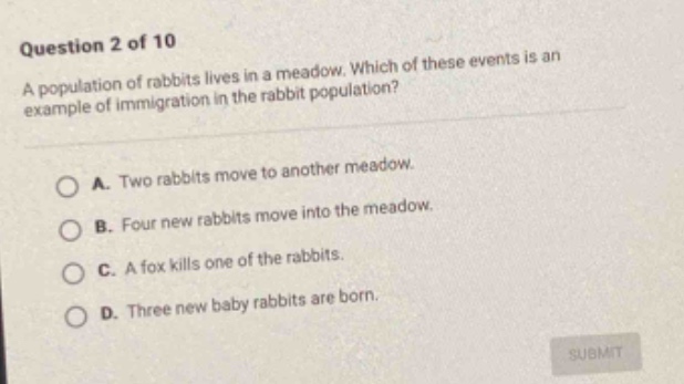 question 2 of 10 a population of rabbits lives in a meadow. which of these events is an example of immigration in the rabbit population? a. two rabbits move to another meadow. b. four new rabbits move into the meadow. c. a fox kills one of the rabbits. d. three new baby rabbits are born.