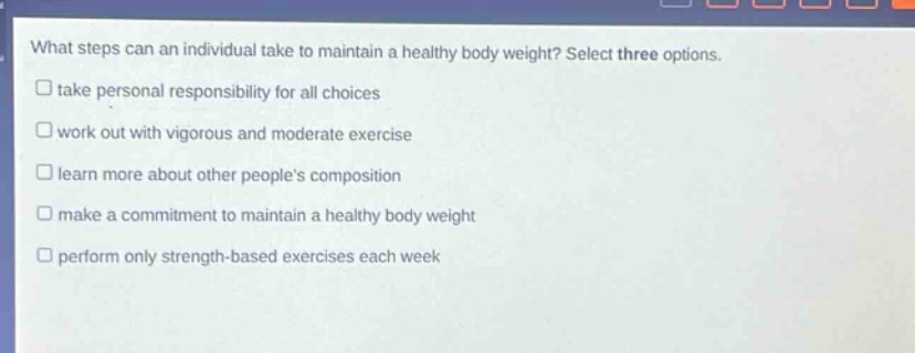 what steps can an individual take to maintain a healthy body weight? select three options. take personal responsibility for all choices work out with vigorous and moderate exercise learn more about other people’s composition make a commitment to maintain a healthy body weight perform only strength - based exercises each week