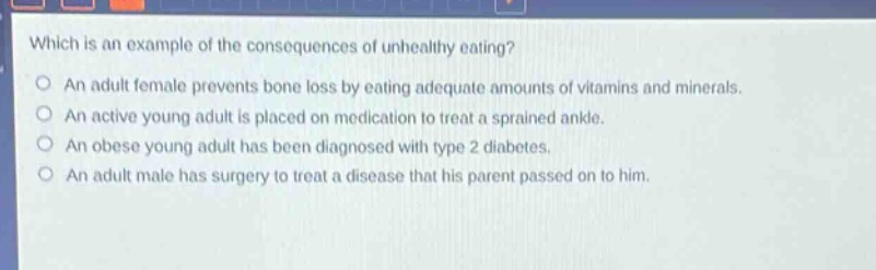 which is an example of the consequences of unhealthy eating?\nan adult female prevents bone loss by eating adequate amounts of vitamins and minerals.\nan active young adult is placed on medication to treat a sprained ankle.\nan obese young adult has been diagnosed with type 2 diabetes.\nan adult male has surgery to treat a disease that his parent passed on to him.