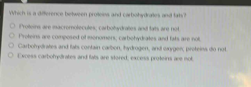 which is a difference between proteins and carbohydrates and fats? proteins are macromolecules; carbohydrates and fats are not. proteins are composed of monomers; carbohydrates and fats are not. carbohydrates and fats contain carbon, hydrogen, and oxygen; proteins do not. excess carbohydrates and fats are stored; excess proteins are not.