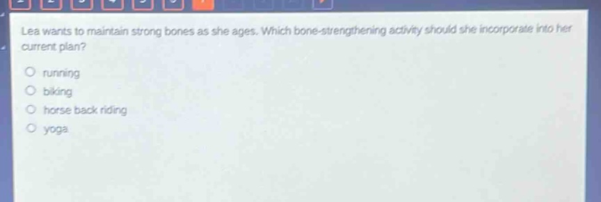 lea wants to maintain strong bones as she ages. which bone - strengthening activity should she incorporate into her current plan?\nrunning\nbiking\nhorse back riding\nyoga