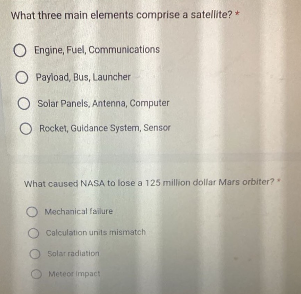 what three main elements comprise a satellite? *\nengine, fuel, communications\npayload, bus, launcher\nsolar panels, antenna, computer\nrocket, guidance system, sensor\nwhat caused nasa to lose a 125 million dollar mars orbiter? *\nmechanical failure\ncalculation units mismatch\nsolar radiation\nmeteor impact