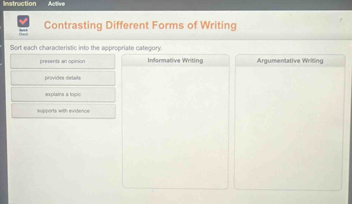 contrasting different forms of writing\nsort each characteristic into the appropriate category.\npresents an opinion\nprovides details\nexplains a topic\nsupports with evidence\ninformative writing\nargumentative writing
