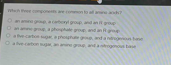 which three components are common to all amino acids?\n an amino group, a carboxyl group, and an r group\n an amino group, a phosphate group, and an r group\n a five - carbon sugar, a phosphate group, and a nitrogenous base\n a five - carbon sugar, an amino group, and a nitrogenous base
