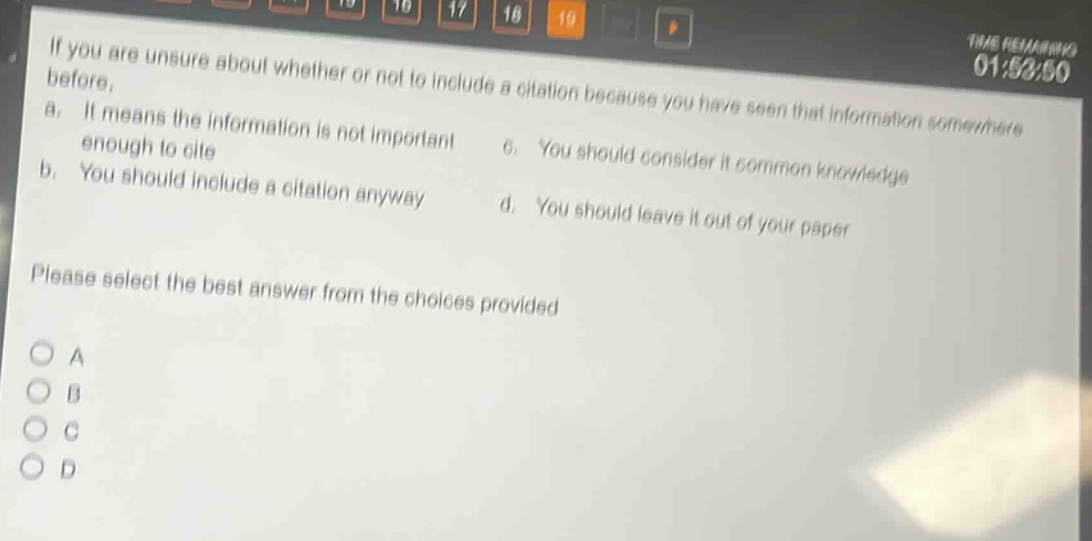 if you are unsure about whether or not to include a citation because you have seen that information somewhere before, a. it means the information is not important enough to cite b. you should include a citation anyway c. you should consider it common knowledge d. you should leave it out of your paper please select the best answer from the choices provided