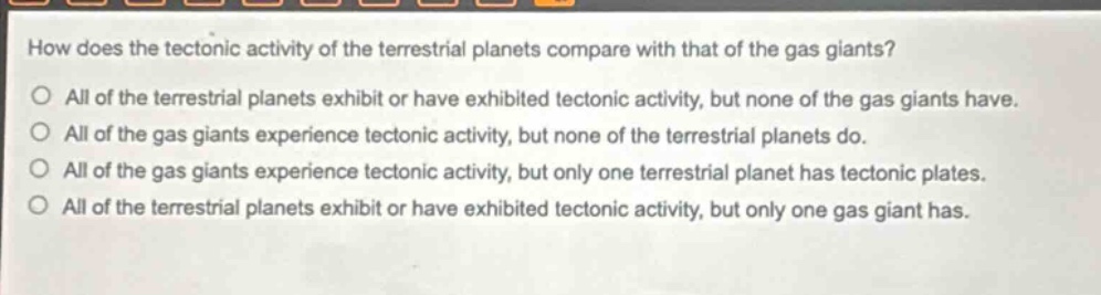 how does the tectonic activity of the terrestrial planets compare with that of the gas giants?\no all of the terrestrial planets exhibit or have exhibited tectonic activity, but none of the gas giants have.\no all of the gas giants experience tectonic activity, but none of the terrestrial planets do.\no all of the gas giants experience tectonic activity, but only one terrestrial planet has tectonic plates.\no all of the terrestrial planets exhibit or have exhibited tectonic activity, but only one gas giant has.