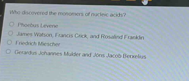 who discovered the monomers of nucleic acids?\nphoebus levene\njames watson, francis crick, and rosalind franklin\nfriedrich miescher\ngerardus johannes mulder and jöns jacob berxelius