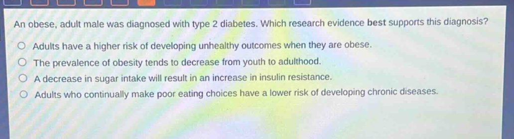 an obese, adult male was diagnosed with type 2 diabetes. which research evidence best supports this diagnosis? adults have a higher risk of developing unhealthy outcomes when they are obese. the prevalence of obesity tends to decrease from youth to adulthood. a decrease in sugar intake will result in an increase in insulin resistance. adults who continually make poor eating choices have a lower risk of developing chronic diseases.