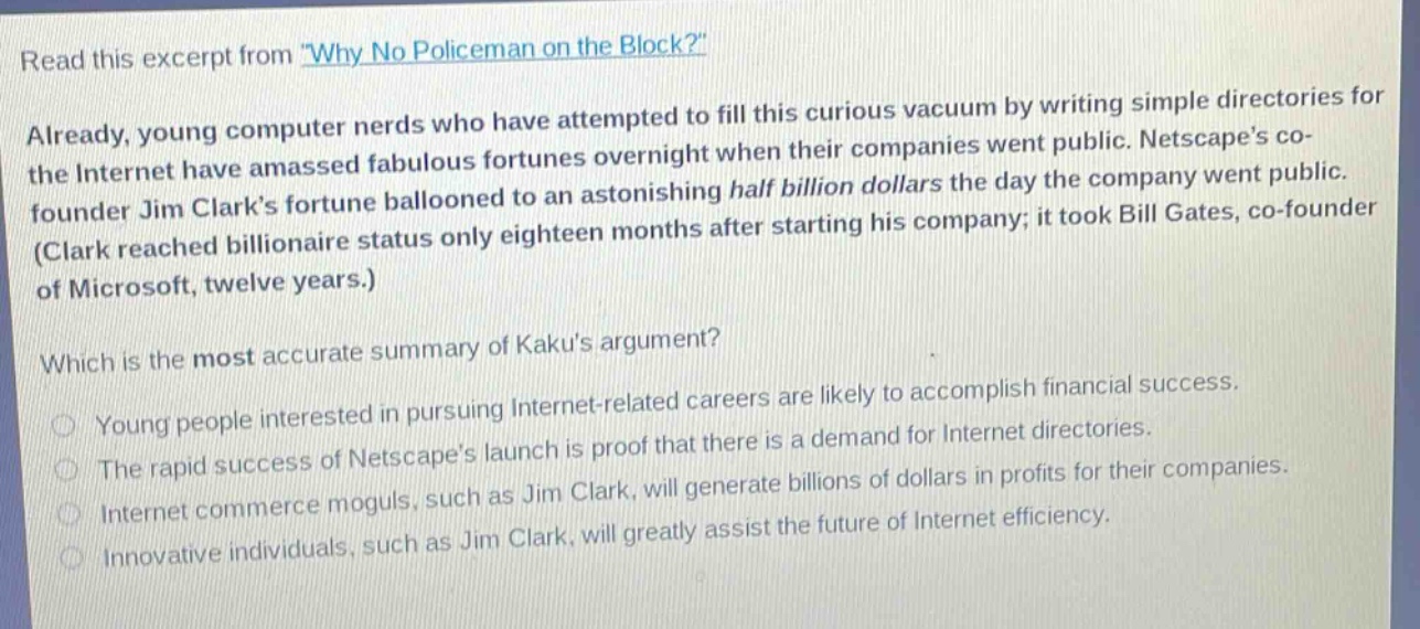 read this excerpt from \why no policeman on the block?\ already, young computer nerds who have attempted to fill this curious vacuum by writing simple directories for the internet have amassed fabulous fortunes overnight when their companies went public. netscapes co - founder jim clarks fortune ballooned to an astonishing half billion dollars the day the company went public. (clark reached billionaire status only eighteen months after starting his company; it took bill gates, co - founder of microsoft, twelve years.) which is the most accurate summary of kakus argument? young people interested in pursuing internet - related careers are likely to accomplish financial success. the rapid success of netscapes launch is proof that there is a demand for internet directories. internet commerce moguls, such as jim clark, will generate billions of dollars in profits for their companies. innovative individuals, such as jim clark, will greatly assist the future of internet efficiency.