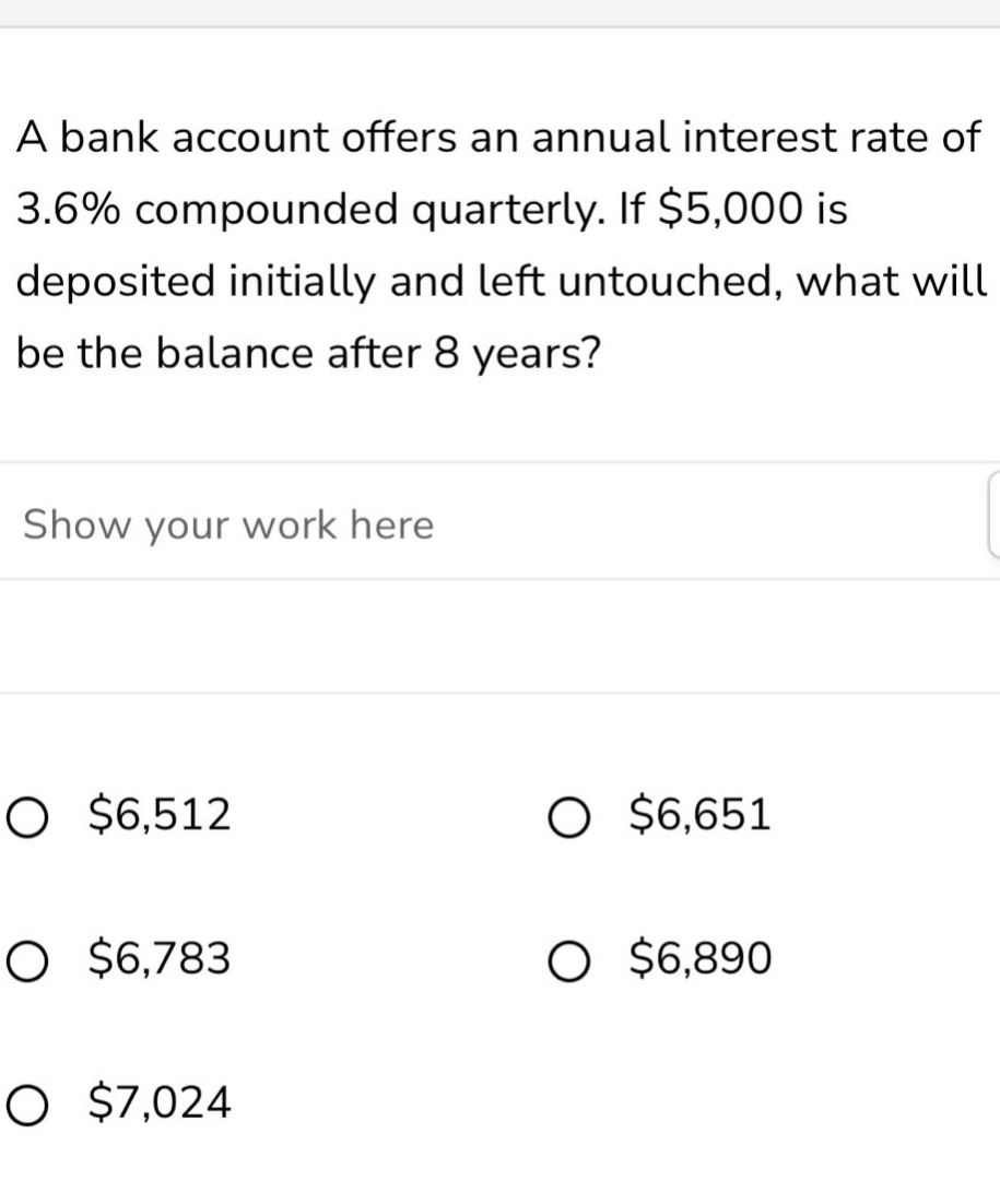 a bank account offers an annual interest rate of 3.6% compounded quarterly. if $5,000 is deposited initially and left untouched, what will be the balance after 8 years? show your work here $6,512 $6,651 $6,783 $6,890 $7,024