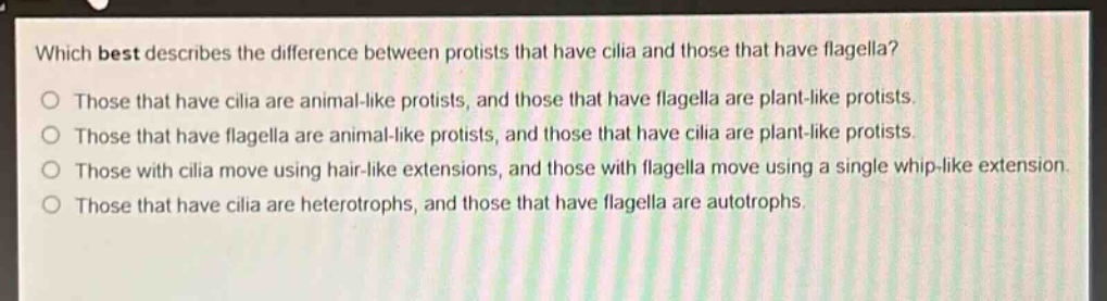 which best describes the difference between protists that have cilia and those that have flagella?\nthose that have cilia are animal - like protists, and those that have flagella are plant - like protists.\nthose that have flagella are animal - like protists, and those that have cilia are plant - like protists.\nthose with cilia move using hair - like extensions, and those with flagella move using a single whip - like extension.\nthose that have cilia are heterotrophs, and those that have flagella are autotrophs.