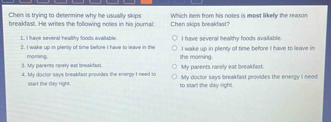 chen is trying to determine why he usually skips breakfast. he writes the following notes in his journal: 1. i have several healthy foods available. 2. i wake up in plenty of time before i have to leave in the morning. 3. my parents rarely eat breakfast. 4. my doctor says breakfast provides the energy i need to start the day right. which item from his notes is most likely the reason chen skips breakfast? o i have several healthy foods available. o i wake up in plenty of time before i have to leave in the morning. o my parents rarely eat breakfast. o my doctor says breakfast provides the energy i need to start the day right.