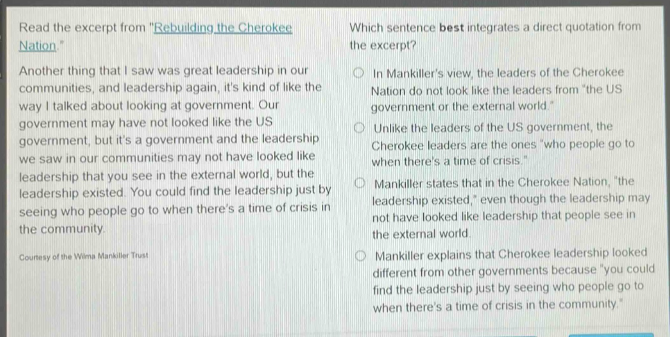 read the excerpt from \rebuilding the cherokee nation.\ another thing that i saw was great leadership in our communities, and leadership again, its kind of like the way i talked about looking at government. our government may have not looked like the us government, but its a government and the leadership we saw in our communities may not have looked like leadership that you see in the external world, but the leadership existed. you could find the leadership just by seeing who people go to when theres a time of crisis in the community. courtesy of the wilma mankiller trust which sentence best integrates a direct quotation from the excerpt? in mankillers view, the leaders of the cherokee nation do not look like the leaders from \the us government or the external world.\ unlike the leaders of the us government, the cherokee leaders are the ones \who people go to when theres a time of crisis.\ mankiller states that in the cherokee nation, \the leadership existed,\ even though the leadership may not have looked like leadership that people see in the external world. mankiller explains that cherokee leadership looked different from other governments because \you could find the leadership just by seeing who people go to when theres a time of crisis in the community.\