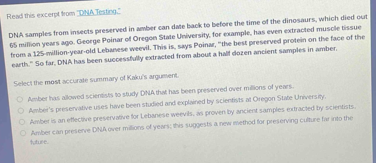 read this excerpt from \dna testing.\ dna samples from insects preserved in amber can date back to before the time of the dinosaurs, which died out 65 million years ago. george poinar of oregon state university, for example, has even extracted muscle tissue from a 125 - million - year - old lebanese weevil. this is, says poinar, \the best preserved protein on the face of the earth.\ so far, dna has been successfully extracted from about a half dozen ancient samples in amber. select the most accurate summary of kakus argument. amber has allowed scientists to study dna that has been preserved over millions of years. ambers preservative uses have been studied and explained by scientists at oregon state university. amber is an effective preservative for lebanese weevils, as proven by ancient samples extracted by scientists. amber can preserve dna over millions of years; this suggests a new method for preserving culture far into the future.