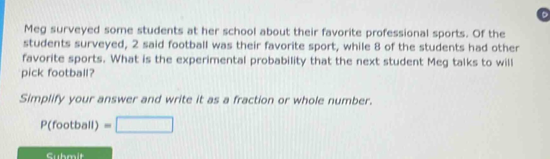 meg surveyed some students at her school about their favorite professional sports. of the students surveyed, 2 said football was their favorite sport, while 8 of the students had other favorite sports. what is the experimental probability that the next student meg talks to will pick football? simplify your answer and write it as a fraction or whole number. p(football) =