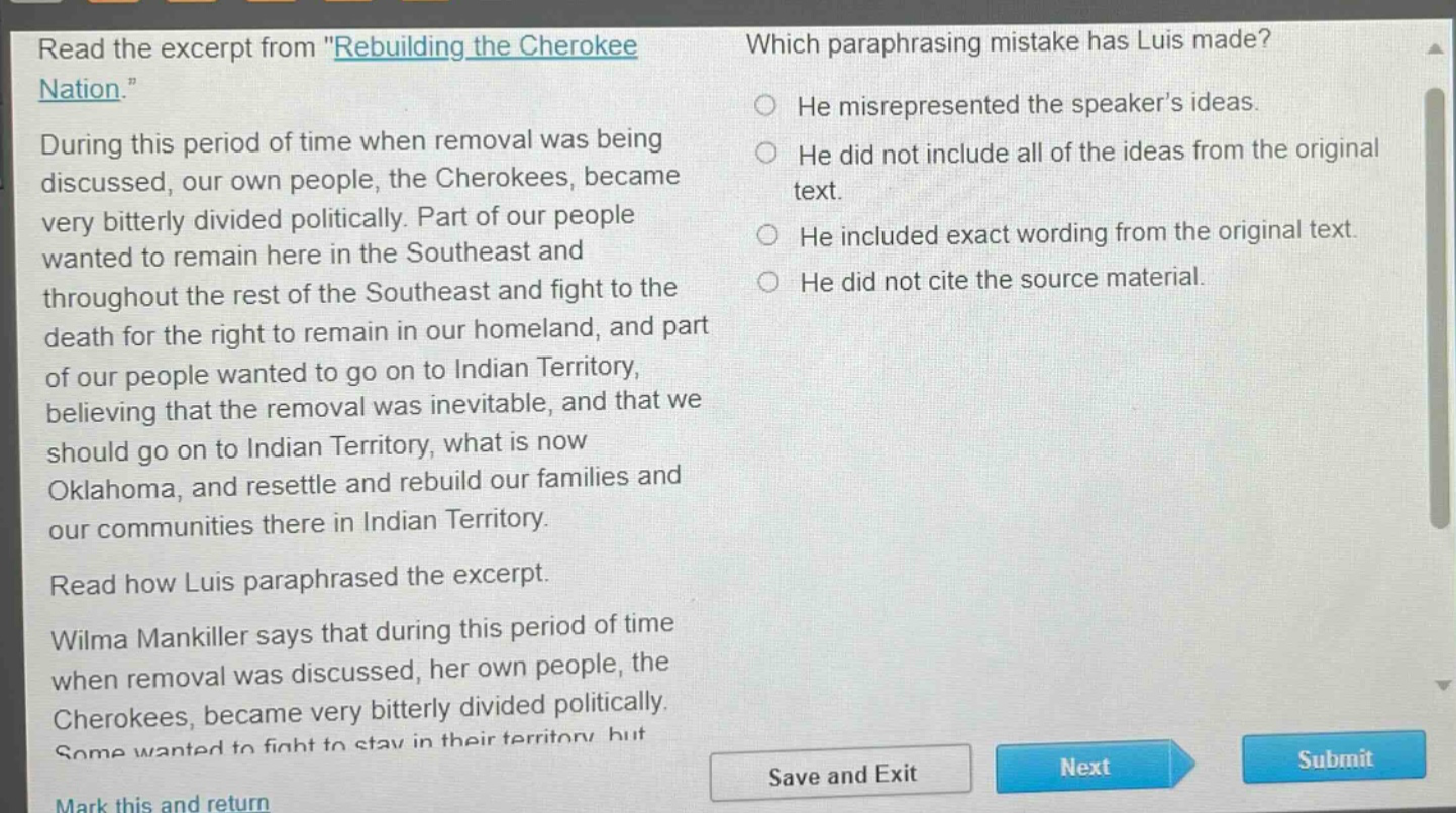 read the excerpt from \rebuilding the cherokee nation.\ during this period of time when removal was being discussed, our own people, the cherokees, became very bitterly divided politically. part of our people wanted to remain here in the southeast and throughout the rest of the southeast and fight to the death for the right to remain in our homeland, and part of our people wanted to go on to indian territory, believing that the removal was inevitable, and that we should go on to indian territory, what is now oklahoma, and resettle and rebuild our families and our communities there in indian territory. read how luis paraphrased the excerpt. wilma mankiller says that during this period of time when removal was discussed, her own people, the cherokees, became very bitterly divided politically. some wanted to fight to stay in their territory but which paraphrasing mistake has luis made? he misrepresented the speakers ideas. he did not include all of the ideas from the original text. he included exact wording from the original text. he did not cite the source material.