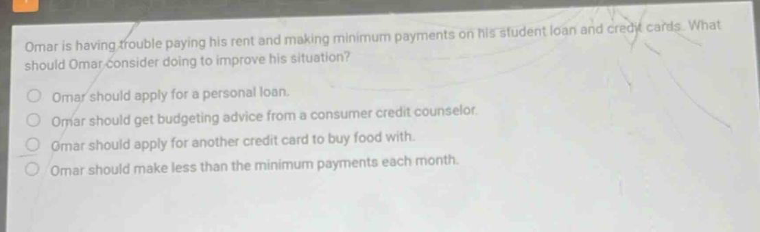 omar is having trouble paying his rent and making minimum payments on his student loan and credit cards. what should omar consider doing to improve his situation? omar should apply for a personal loan. omar should get budgeting advice from a consumer credit counselor. omar should apply for another credit card to buy food with. omar should make less than the minimum payments each month.