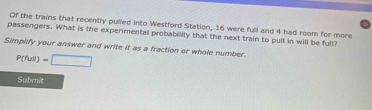 of the trains that recently pulled into westford station, 16 were full and 4 had room for more passengers. what is the experimental probability that the next train to pull in will be full? simplify your answer and write it as a fraction or whole number. p(full) =