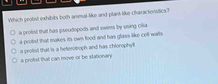 which protist exhibits both animal - like and plant - like characteristics?\no a protist that has pseudopods and swims by using cilia\no a protist that makes its own food and has glass - like cell walls\no a protist that is a heterotroph and has chlorophyll\no a protist that can move or be stationary
