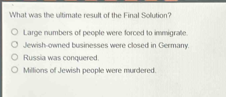 what was the ultimate result of the final solution?\no large numbers of people were forced to immigrate.\no jewish - owned businesses were closed in germany.\no russia was conquered.\no millions of jewish people were murdered.