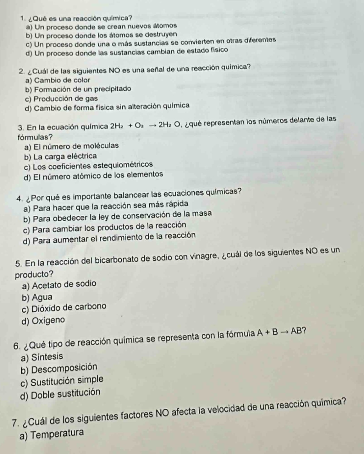 1. ¿qué es una reacción química? a) un proceso donde se crean nuevos átomos b) un proceso donde los átomos se destruyen c) un proceso donde una o más sustancias se convierten en otras diferentes d) un proceso donde las sustancias cambian de estado físico 2. ¿cuál de las siguientes no es una señal de una reacción química? a) cambio de color b) formación de un precipitado c) producción de gas d) cambio de forma física sin alteración química 3. en la ecuación química 2h₂ + o₂ → 2h₂o, ¿qué representan los números delante de las fórmulas? a) el número de moléculas b) la carga eléctrica c) los coeficientes estequiométricos d) el número atómico de los elementos 4. ¿por qué es importante balancear las ecuaciones químicas? a) para hacer que la reacción sea más rápida b) para obedecer la ley de conservación de la masa c) para cambiar los productos de la reacción d) para aumentar el rendimiento de la reacción 5. en la reacción del bicarbonato de sodio con vinagre, ¿cuál de los siguientes no es un producto? a) acetato de sodio b) agua c) dióxido de carbono d) oxígeno 6. ¿qué tipo de reacción química se representa con la fórmula a + b → ab? a) síntesis b) descomposición c) sustitución simple d) doble sustitución 7. ¿cuál de los siguientes factores no afecta la velocidad de una reacción química? a) temperatura