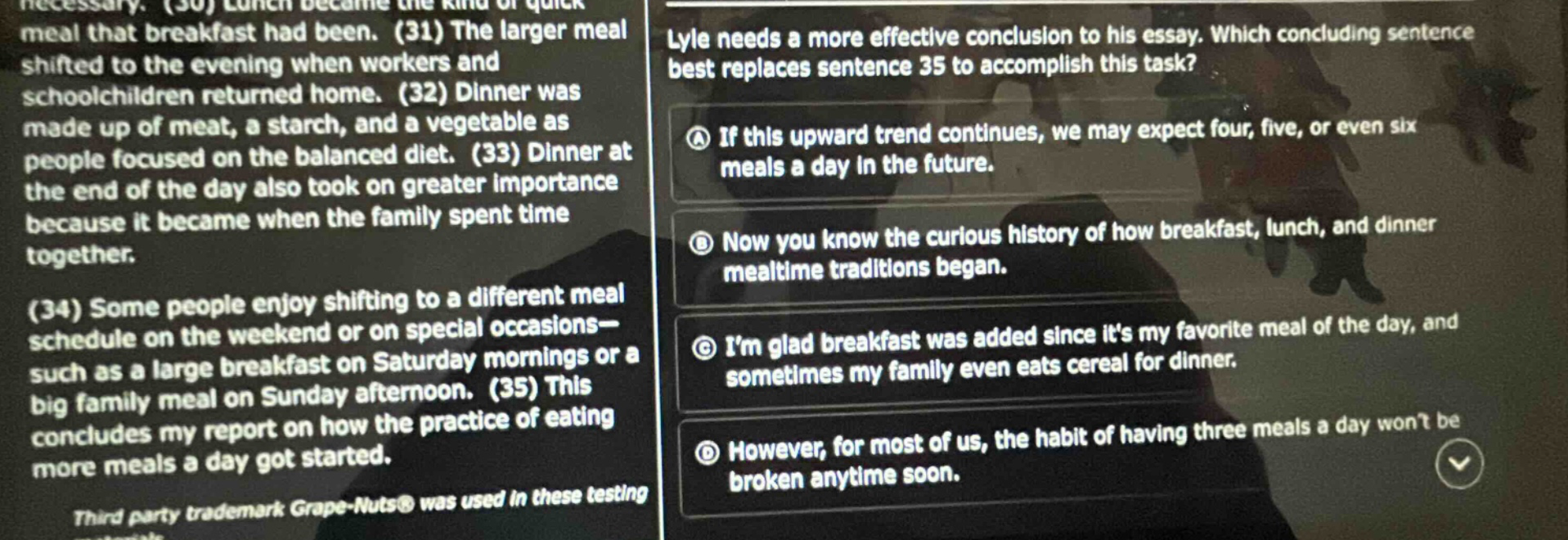 lyle needs a more effective conclusion to his essay. which concluding sentence best replaces sentence 35 to accomplish this task? (a) if this upward trend continues, we may expect four, five, or even six meals a day in the future. (b) now you know the curious history of how breakfast, lunch, and dinner mealtime traditions began. (c) im glad breakfast was added since its my favorite meal of the day, and sometimes my family even eats cereal for dinner. (d) however, for most of us, the habit of having three meals a day wont be broken anytime soon.