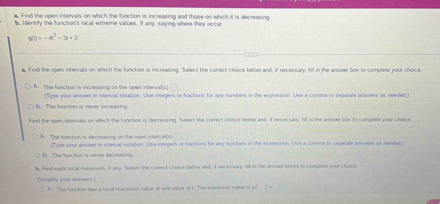 a. find the open intervals on which the function is increasing and those on which it is decreasing. b. identify the functions local extreme values, if any, saying where they occur. g(t)= - 4t² - 3t + 3 a. find the open intervals on which the function is increasing. select the correct choice below and, if necessary, fill in the answer box to complete your choice. a. the function is increasing on the open interval(s) (type your answer in interval notation. use integers or fractions for any numbers in the expression. use a comma to separate answers as needed.) b. the function is never increasing. find the open intervals on which the function is decreasing. select the correct choice below and, if necessary, fill in the answer box to complete your choice. a. the function is decreasing on the open interval(s) (type your answer in interval notation. use integers or fractions for any numbers in the expression. use a comma to separate answers as needed.) b. the function is never decreasing. b. find each local maximum, if any. select the correct choice below and, if necessary, fill in the answer boxes to complete your choice (simplify your answers.) a. the function has a local maximum value at one value of t. the maximum value is g( ) =