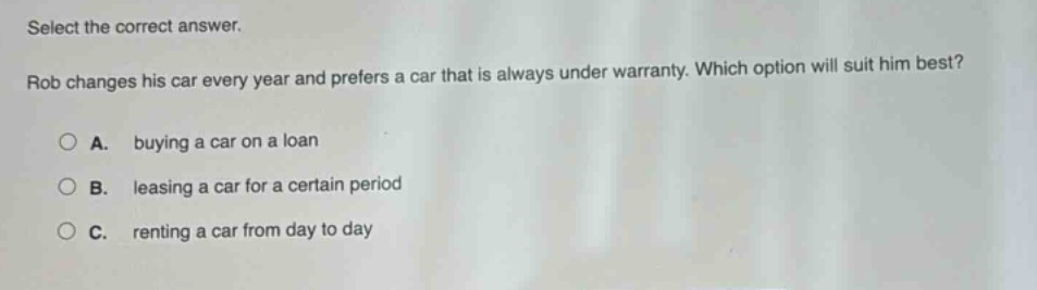 select the correct answer. rob changes his car every year and prefers a car that is always under warranty. which option will suit him best? a. buying a car on a loan b. leasing a car for a certain period c. renting a car from day to day