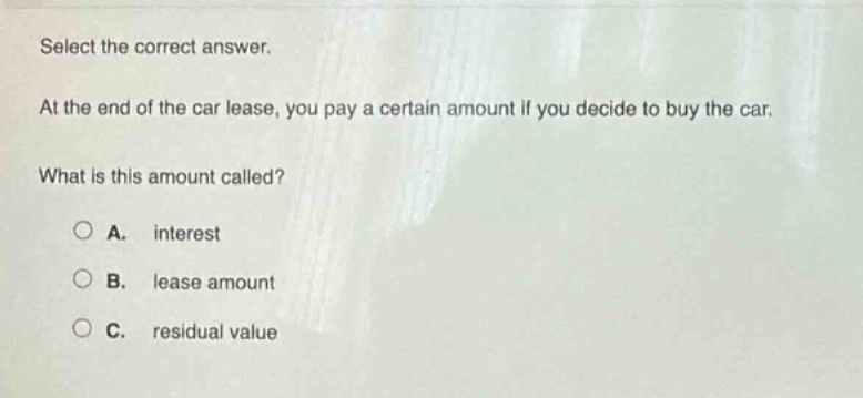 select the correct answer. at the end of the car lease, you pay a certain amount if you decide to buy the car. what is this amount called? a. interest b. lease amount c. residual value