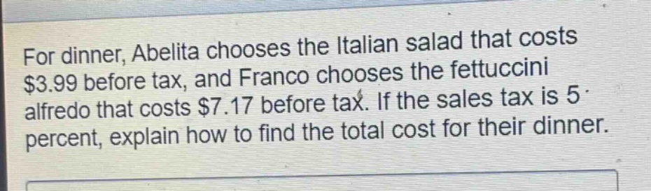 for dinner, abelita chooses the italian salad that costs $3.99 before tax, and franco chooses the fettuccini alfredo that costs $7.17 before tax. if the sales tax is 5 percent, explain how to find the total cost for their dinner.