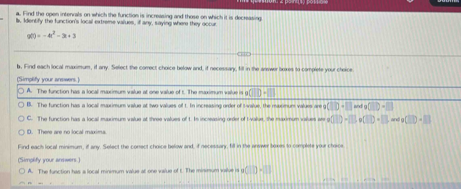 a. find the open intervals on which the function is increasing and those on which it is decreasing. b. identify the functions local extreme values, if any, saying where they occur. g(t)= - 4t² - 3t + 3 b. find each local maximum, if any. select the correct choice below and, if necessary, fill in the answer boxes to complete your choice. (simplify your answers.) a. the function has a local maximum value at one value of t. the maximum value is g( ) = b. the function has a local maximum value at two values of t. in increasing order of t - value, the maximum values are g( ) = and g( ) = c. the function has a local maximum value at three values of t. in increasing order of t - value, the maximum values are g( ) =, g( ) =, and g( ) = d. there are no local maxima. find each local minimum, if any. select the correct choice below and, if necessary, fill in the answer boxes to complete your choice. (simplify your answers.) a. the function has a local minimum value at one value of t. the minimum value is g( ) =
