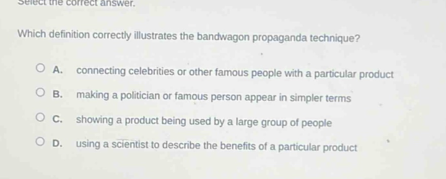select the correct answer. which definition correctly illustrates the bandwagon propaganda technique? a. connecting celebrities or other famous people with a particular product b. making a politician or famous person appear in simpler terms c. showing a product being used by a large group of people d. using a scientist to describe the benefits of a particular product