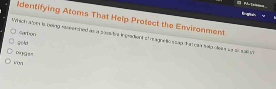 identifying atoms that help protect the environment\nwhich atom is being researched as a possible ingredient of magnetic soap that can help clean up oil spills?\ncarbon\ngold\noxygen\niron