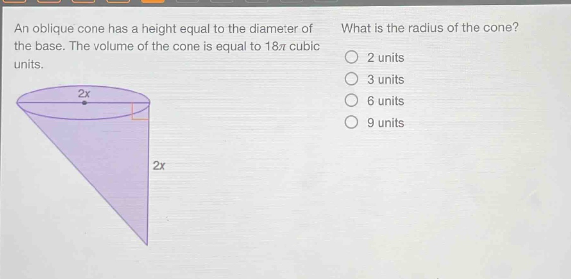 an oblique cone has a height equal to the diameter of the base. the volume of the cone is equal to 18π cubic units. what is the radius of the cone? 2 units 3 units 6 units 9 units