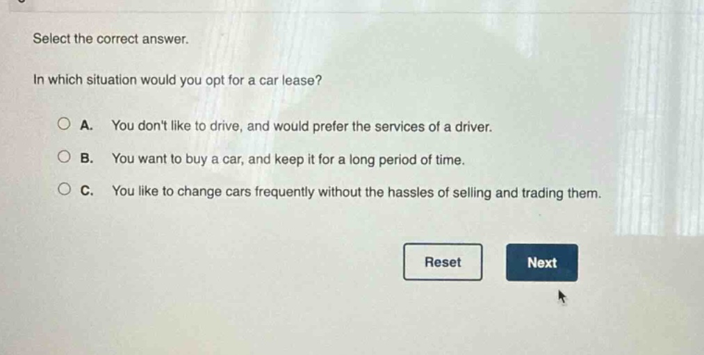 select the correct answer. in which situation would you opt for a car lease? a. you dont like to drive, and would prefer the services of a driver. b. you want to buy a car, and keep it for a long period of time. c. you like to change cars frequently without the hassles of selling and trading them. reset next