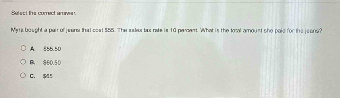 select the correct answer. myra bought a pair of jeans that cost $55. the sales tax rate is 10 percent. what is the total amount she paid for the jeans? a. $55.50 b. $60.50 c. $65