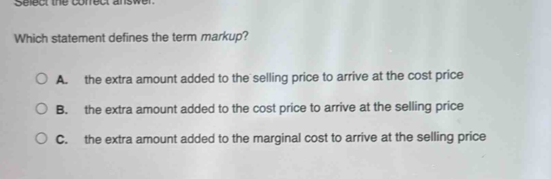 select the correct answer. which statement defines the term markup? a. the extra amount added to the selling price to arrive at the cost price b. the extra amount added to the cost price to arrive at the selling price c. the extra amount added to the marginal cost to arrive at the selling price