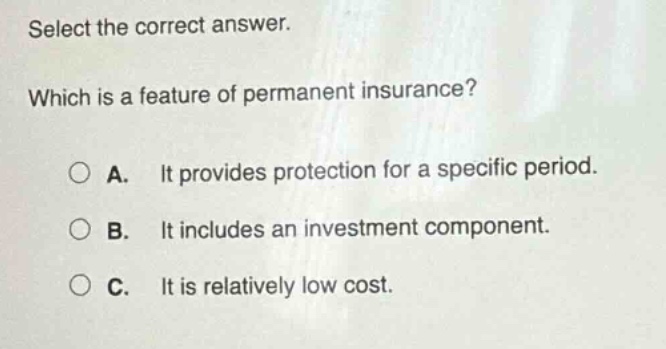 select the correct answer. which is a feature of permanent insurance? a. it provides protection for a specific period. b. it includes an investment component. c. it is relatively low cost.