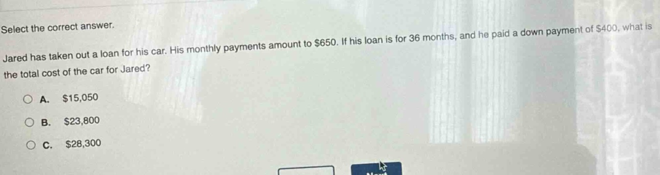 select the correct answer. jared has taken out a loan for his car. his monthly payments amount to $650. if his loan is for 36 months, and he paid a down payment of $400, what is the total cost of the car for jared? a. $15,050 b. $23,800 c. $28,300