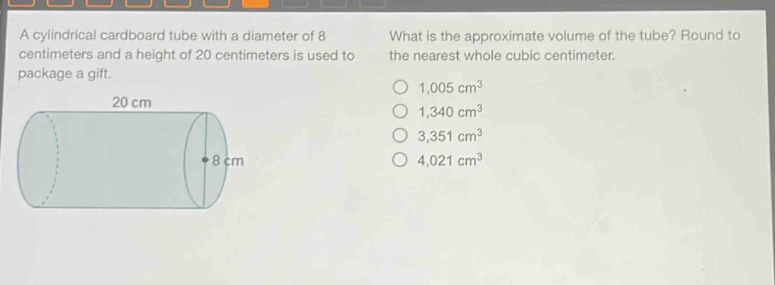 a cylindrical cardboard tube with a diameter of 8 centimeters and a height of 20 centimeters is used to package a gift. what is the approximate volume of the tube? round to the nearest whole cubic centimeter. 1,005 cm³ 1,340 cm³ 3,351 cm³ 4,021 cm³
