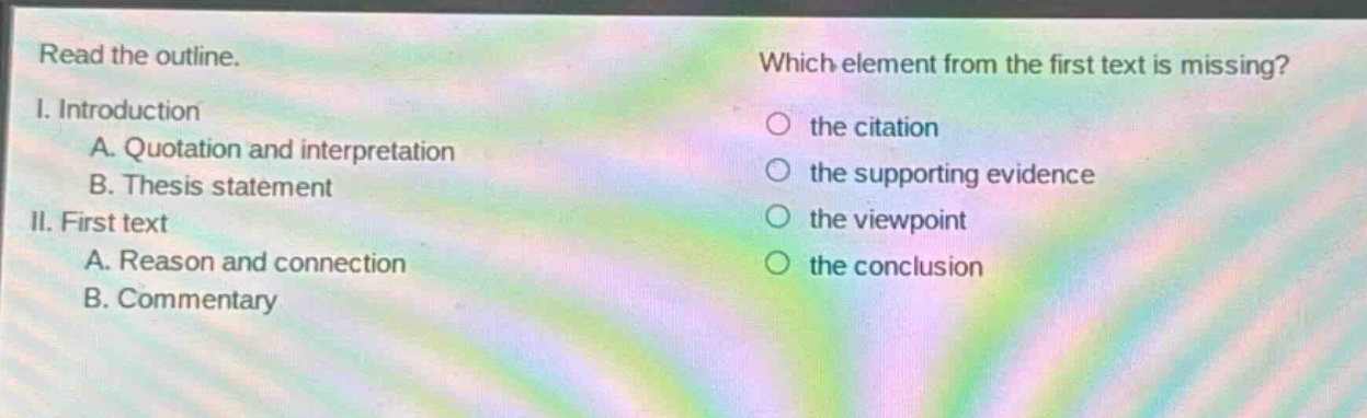 read the outline. i. introduction a. quotation and interpretation b. thesis statement ii. first text a. reason and connection b. commentary which element from the first text is missing? the citation the supporting evidence the viewpoint the conclusion