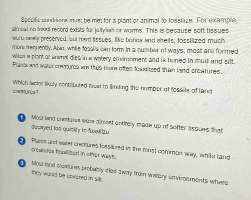 specific conditions must be met for a plant or animal to fossilize. for example, almost no fossil record exists for jellyfish or worms. this is because soft tissues were rarely preserved, but hard tissues, like bones and shells, fossilized much more frequently. also, while fossils can form in a number of ways, most are formed when a plant or animal dies in a watery environment and is buried in mud and silt. plants and water creatures are thus more often fossilized than land creatures. which factor likely contributed most to limiting the number of fossils of land creatures? 1 most land creatures were almost entirely made up of softer tissues that decayed too quickly to fossilize. 2 plants and water creatures fossilized in the most common way, while land creatures fossilized in other ways. 3 most land creatures probably died away from watery environments where they would be covered in silt.