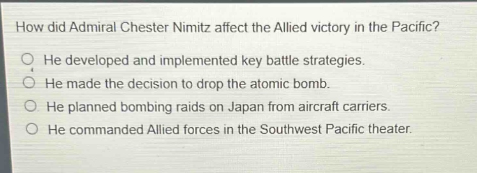 how did admiral chester nimitz affect the allied victory in the pacific? he developed and implemented key battle strategies. he made the decision to drop the atomic bomb. he planned bombing raids on japan from aircraft carriers. he commanded allied forces in the southwest pacific theater.