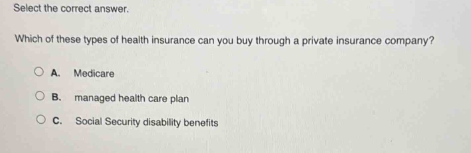 select the correct answer. which of these types of health insurance can you buy through a private insurance company? a. medicare b. managed health care plan c. social security disability benefits