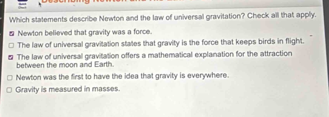 which statements describe newton and the law of universal gravitation? check all that apply. newton believed that gravity was a force. the law of universal gravitation states that gravity is the force that keeps birds in flight. the law of universal gravitation offers a mathematical explanation for the attraction between the moon and earth. newton was the first to have the idea that gravity is everywhere. gravity is measured in masses.